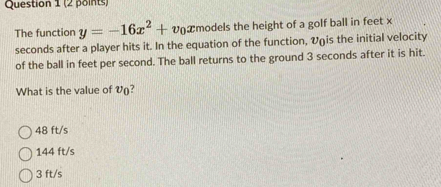 The function y=-16x^2+v_0x models the height of a golf ball in feet x
seconds after a player hits it. In the equation of the function, V (is the initial velocity
of the ball in feet per second. The ball returns to the ground 3 seconds after it is hit.
What is the value of V ()?
48 ft/s
144 ft/s
3 ft/s