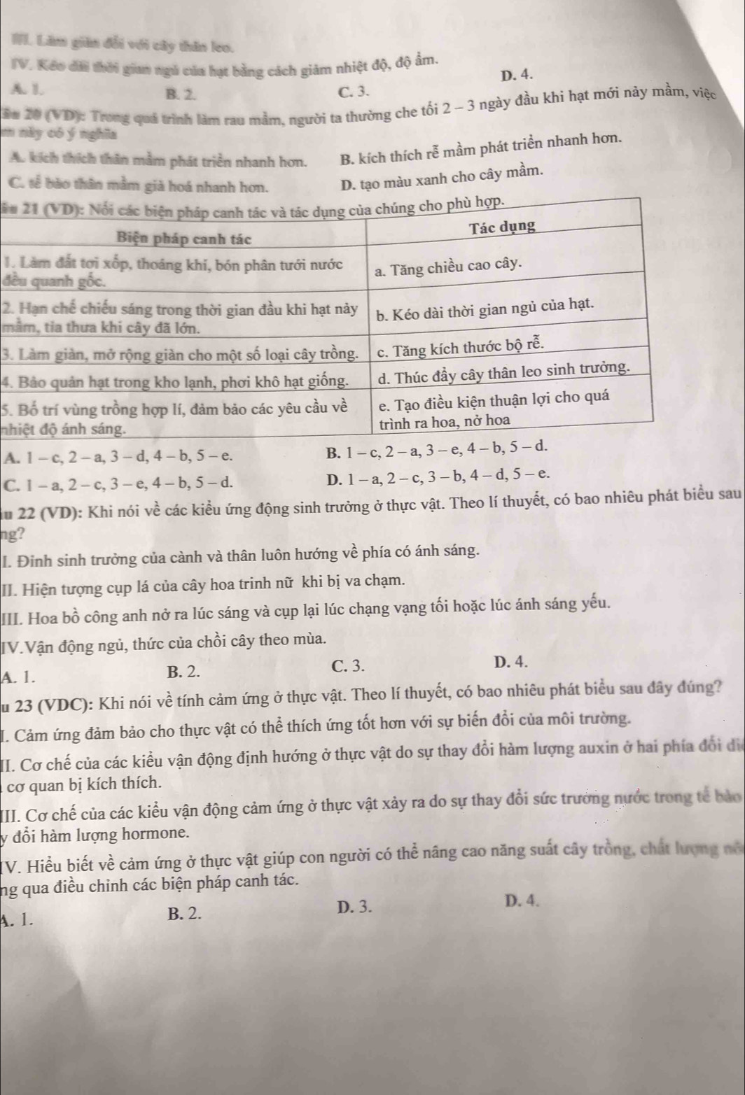 Lăm giản đổi với cây thân leo.
TV. Kếo dài thời gian ngà của hạt bằng cách giảm nhiệt độ, độ ẩm.
D. 4.
A. 1. B. 2. C. 3.
Su 20 (VD): Trong quả trình làm rau mằm, người ta thường che tối 2 - 3 ngày đầu khi hạt mới này mầm, việc
m này có ý nghĩa
A. kích thích thân mằm phát triển nhanh hơn. B. kích thích rễ mầm phát triển nhanh hơn.
C. tế bào thân mằm già hoá nhanh hơn. D. tạo màu xanh cho cây mầm.
iu
1.
đề
2.
m
3.
4.
5.
nh
A. 1 - c, 2 - a, 3 - d, 4 - b, 5 - e. B. 1 - c, 2 - a, 3 - e, 4 - b, 5 -.
C. 1 - a, 2 - c, 3 - e, 4 - b, 5 - d. D. 1 - a, 2 - c, 3 - b, 4 - d, 5 - e.
du 22 (VD): Khi nói về các kiểu ứng động sinh trưởng ở thực vật. Theo lí thuyết, có bao nhiêu phát biểu sau
ng?
I. Đinh sinh trưởng của cành và thân luôn hướng về phía có ánh sáng.
II. Hiện tượng cụp lá của cây hoa trinh nữ khi bị va chạm.
III. Hoa bồ công anh nở ra lúc sáng và cụp lại lúc chạng vạng tối hoặc lúc ánh sáng yếu.
IV.Vận động ngủ, thức của chồi cây theo mùa.
C. 3.
A. 1. B. 2. D. 4.
Su 23 (VDC): Khi nói về tính cảm ứng ở thực vật. Theo lí thuyết, có bao nhiêu phát biểu sau đây đúng?
I. Cảm ứng đảm bảo cho thực vật có thể thích ứng tốt hơn với sự biến đổi của môi trường.
II. Cơ chế của các kiểu vận động định hướng ở thực vật do sự thay đổi hàm lượng auxin ở hai phía đổi đi
cơ quan bị kích thích.
III. Cơ chế của các kiểu vận động cảm ứng ở thực vật xảy ra do sự thay đổi sức trưởng nước trong tế bảo
y đổi hàm lượng hormone.
V. Hiểu biết về cảm ứng ở thực vật giúp con người có thể nâng cao năng suất cây trồng, chất lượng nó
ng qua điều chỉnh các biện pháp canh tác.
A. 1. B. 2.
D. 3. D. 4.