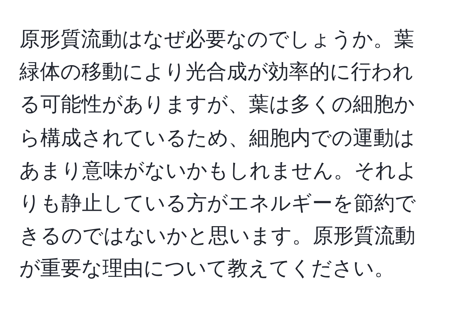 原形質流動はなぜ必要なのでしょうか。葉緑体の移動により光合成が効率的に行われる可能性がありますが、葉は多くの細胞から構成されているため、細胞内での運動はあまり意味がないかもしれません。それよりも静止している方がエネルギーを節約できるのではないかと思います。原形質流動が重要な理由について教えてください。