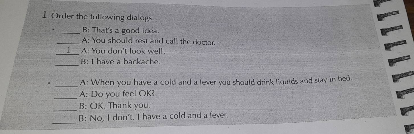 Order the following dialogs. 
。 _B: That's a good idea. 
_A: You should rest and call the doctor. 
_1 A: You don't look well. 
_B: I have a backache. 
. _A: When you have a cold and a fever you should drink liquids and stay in bed. 
_A: Do you feel OK? 
_ 
B: OK. Thank you. 
_B: No, I don't. I have a cold and a fever.