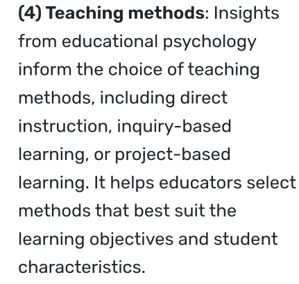 (4) Teaching methods: Insights 
from educational psychology 
inform the choice of teaching 
methods, including direct 
instruction, inquiry-based 
learning, or project-based 
learning. It helps educators select 
methods that best suit the 
learning objectives and student 
characteristics.