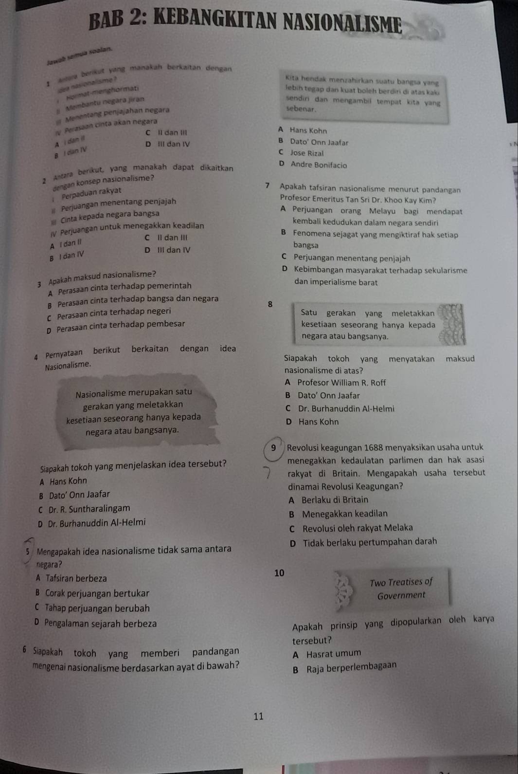 BAB 2: KEBANGKITAN NASIONALISME
Jawab samua soalan.
I  era berikut yang manakah berkaitan dengan
idea nasionalisme ?
Kita hendak menzahirkan suatu bangsa yang
Hormat-menghormati
lebin tegap dan kuat boleh berdiri di atas kaki
Membantu negara jiran sendiri dan mengambil tempat kita yan 
Menentang penjajahan negara
sebenar.
IV Perasaan cinta akan negara
A Hans Kohn
C ll dan lil B Dato' Onn Jaafar
A i dan il
1 B
B I dan IV
D III dan IV C Jose Rizal
2 Antara berikut, yang manakah dapat dikaitkan
D Andre Bonifacio
dengan konsep nasionalisme?
Perpaduan rakyat
7 Apakah tafsiran nasionalisme menurut pandangan
Perjuangan menentang penjajah
Profesor Emeritus Tan Sri Dr. Khoo Kay Kim?
Cinta kepada negara bangsa
A Perjuangan orang Melayu bagi mendapat
IV Perjuangan untuk menegakkan keadilan
kembali kedudukan dalam negara sendiri
B Fenomena sejagat yang mengiktiraf hak setiap
A I dan II
C Il dan III bangsa
B I dan IV
D III dan IV
C Perjuangan menentang penjajah
3 Apakah maksud nasionalisme?
D Kebimbangan masyarakat terhadap sekularisme
A Perasaan cinta terhadap pemerintah
dan imperialisme barat
B Perasaan cinta terhadap bangsa dan negara 8
C Perasaan cinta terhadap negeri Satu gerakan yang meletakkan
D Perasaan cinta terhadap pembesar kesetiaan seseorang hanya kepada
negara atau bangsanya.
4 Pernyataan berikut berkaitan dengan idea
Siapakah tokoh yang menyatakan maksud
Nasionalisme.
nasionalisme di atas?
A Profesor William R. Roff
Nasionalisme merupakan satu B Dato’ Onn Jaafar
gerakan yang meletakkan C Dr. Burhanuddin Al-Helmi
kesetiaan seseorang hanya kepada D Hans Kohn
negara atau bangsanya.
9  Revolusi keagungan 1688 menyaksikan usaha untuk
Siapakah tokoh yang menjelaskan idea tersebut? menegakkan kedaulatan parlimen dan hak asasi 
rakyat di Britain. Mengapakah usaha tersebut
A Hans Kohn
dinamai Revolusi Keagungan?
B Dato’ Onn Jaafar
A Berlaku di Britain
C Dr. R. Suntharalingam
B Menegakkan keadilan
D Dr. Burhanuddin Al-Helmi
C Revolusi oleh rakyat Melaka
5 Mengapakah idea nasionalisme tidak sama antara D Tidak berlaku pertumpahan darah
negara?
A Tafsiran berbeza
10
Two Treatises of
B Corak perjuangan bertukar
Government
C Tahap perjuangan berubah
D Pengalaman sejarah berbeza
Apakah prinsip yang dipopularkan oleh karya
tersebut?
6 Siapakah tokoh yang memberi pandangan
A Hasrat umum
mengenai nasionalisme berdasarkan ayat di bawah?
B Raja berperlembagaan
11