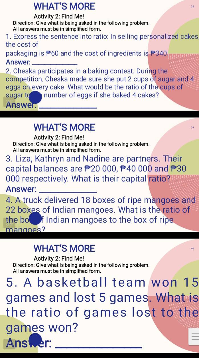 WHAT'S MORE 
Activity 2: Find Me! 
Direction: Give what is being asked in the following problem. 
All answers must be in simplified form. 
1. Express the sentence into ratio: In selling personalized cakes 
the cost of 
packaging is P60 and the cost of ingredients is P340. 
Answer:_ 
2. Cheska participates in a baking contest. During the 
competition, Cheska made sure she put 2 cups of sugar and 4
eggs on every cake. What would be the ratio of the cups of 
sugar to number of eggs if she baked 4 cakes? 
Answer:_ 
WHAT'S MORE 
Activity 2: Find Me! 
Direction: Give what is being asked in the following problem. 
All answers must be in simplified form. 
3. Liza, Kathryn and Nadine are partners. Their 
capital balances are P20 000, P40 000 and P30
000 respectively. What is their capital ratio? 
Answer:_ 
4. A truck delivered 18 boxes of ripe mangoes and
22 boxes of Indian mangoes. What is the ratio of 
the boeof Indian mangoes to the box of ripe 
mangoes? 
WHAT'S MORE 
Activity 2: Find Me! 
Direction: Give what is being asked in the following problem. 
All answers must be in simplified form. 
5. A basketball team won 15
games and lost 5 games. What is 
the ratio of games lost to the 
games won? 
Answer:_