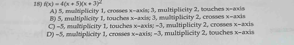 f(x)=4(x+5)(x+3)^2
A) 5, multiplicity 1, crosses x-axis; 3, multiplicity 2, touches x-axis
B) 5, multiplicity 1, touches x-axis; 3, multiplicity 2, crosses x-axis
C) -5, multiplicity 1, touches x-axis; −3, multiplicity 2, crosses x-axis
D) -5, multiplicity 1, crosses x-axis; −3, multiplicity 2, touches x-axis