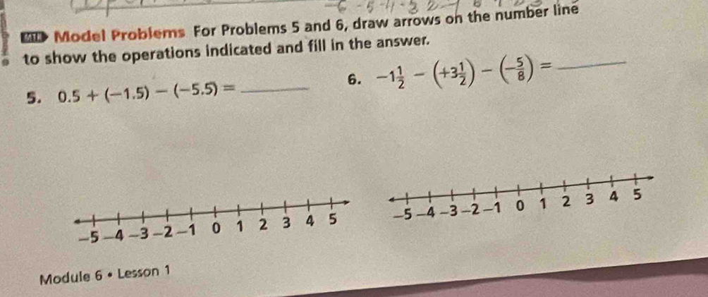 BD Model Problems For Problems 5 and 6, draw arrows on the number line 
to show the operations indicated and fill in the answer. 
5. 0.5+(-1.5)-(-5.5)= _ 
6. -1 1/2 -(+3 1/2 )-(- 5/8 )= _ 
Module 6 • Lesson 1