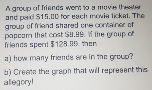 A group of friends went to a movie theater 
and paid $15.00 for each movie ticket. The 
group of friend shared one container of 
popcorn that cost $8.99. If the group of 
friends spent $128.99, then 
a) how many friends are in the group? 
b) Create the graph that will represent this 
allegory!