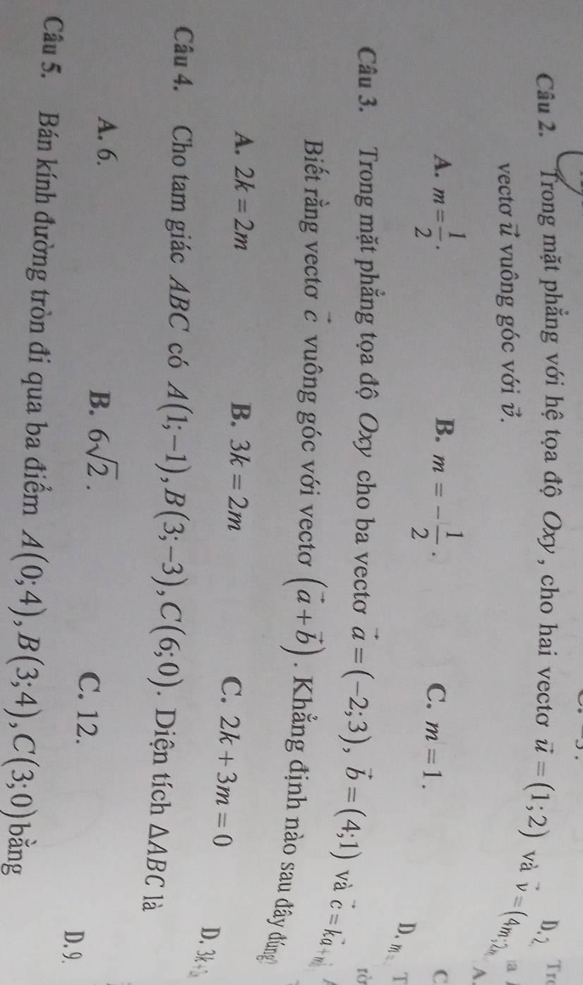 Trong mặt phẳng với hệ tọa độ Oxy, cho hai vectơ vector u=(1;2) và D. 2 Tro
vecto vector u vuông góc với v.
a^(to) v=(4m;2n A
B.
A. m= 1/2 · m=- 1/2 · C. m=1.
C
D. T
lờ
Câu 3. Trong mặt phăng tọa độ Oxy cho ba vectơ vector a=(-2;3), vector b=(4;1) và vector c=kvector a+m
Biết rằng vectơ vector c vuông góc với vectơ (vector a+vector b) Khẳng định nào sau đây đứng
A. 2k=2m B. 3k=2m
C. 2k+3m=0
D. 3k+b
Câu 4. Cho tam giác ABC có A(1;-1), B(3;-3), C(6;0). Diện tích △ ABC là
B. 6sqrt(2).
A. 6. C. 12.
D. 9.
Câu 5. Bán kính đường tròn đi qua ba điểm A(0;4), B(3;4), C(3;0) bằng