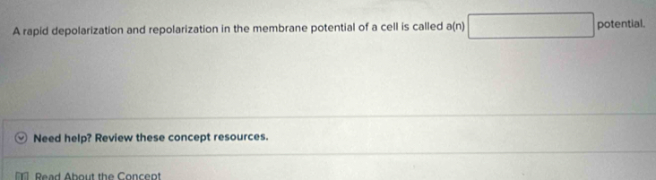 A rapid depolarization and repolarization in the membrane potential of a cell is called a(n) □ potential. 
Need help? Review these concept resources. 
Read About the Concept