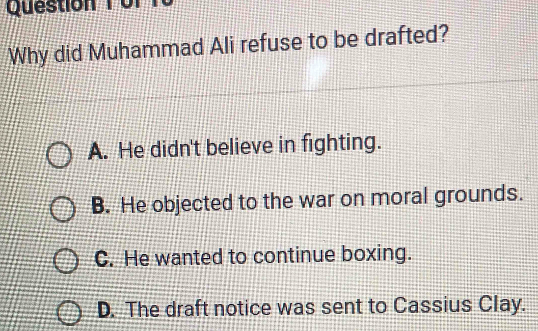 Question Tor
Why did Muhammad Ali refuse to be drafted?
A. He didn't believe in fighting.
B. He objected to the war on moral grounds.
C. He wanted to continue boxing.
D. The draft notice was sent to Cassius Clay.