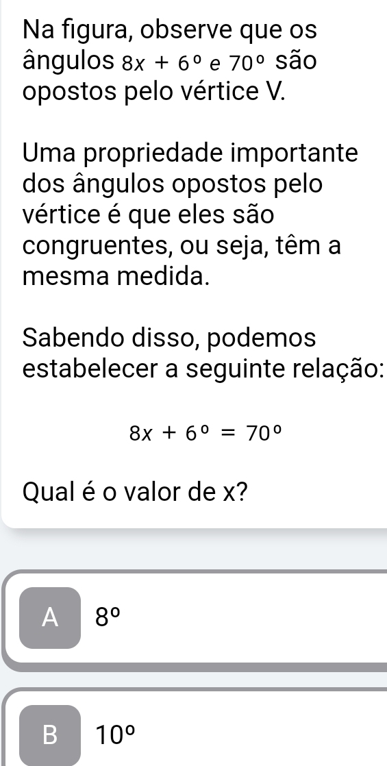 Na figura, observe que os
ângulos 8x+6° e 70° são
opostos pelo vértice V.
Uma propriedade importante
dos ângulos opostos pelo
vértice é que eles são
congruentes, ou seja, têm a
mesma medida.
Sabendo disso, podemos
estabelecer a seguinte relação:
8x+6°=70°
Qual é o valor de x?
A 8°
B 10°