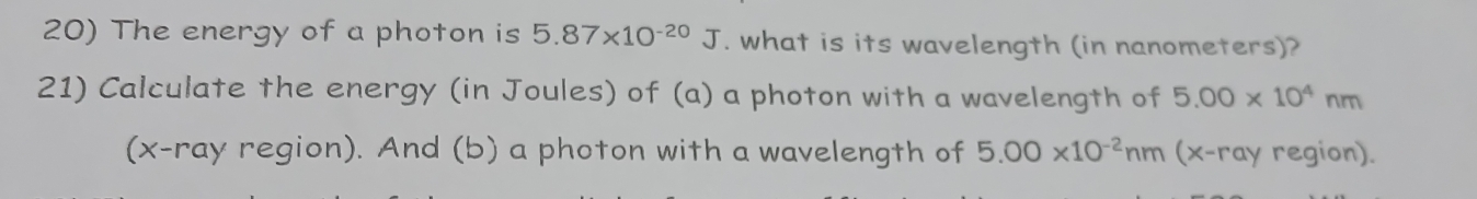 The energy of a photon is 5.87* 10^(-20)J. what is its wavelength (in nanometers)? 
21) Calculate the energy (in Joules) of (a) a photon with a wavelength of 5.00* 10^4nm
(x-ray region). And (b) a photon with a wavelength of 5.00* 10^(-2)nm (x -ray region).