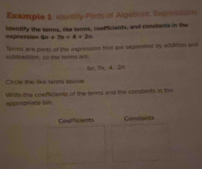 Example 1 identify Parts of Algebraic Expressions 
identify the terms, like terms, coefficients, and constants in the 
expression 6n+7n+4+2n. 
Terms are parts of the expression that are separated by addition and 
subtraction, so the terms are.
6n, 7n, 4, 2n
Circle the like terms above. 
Write the coefficients of the terms and the constants in the 
appropriate bin. 
Coefficients Constants