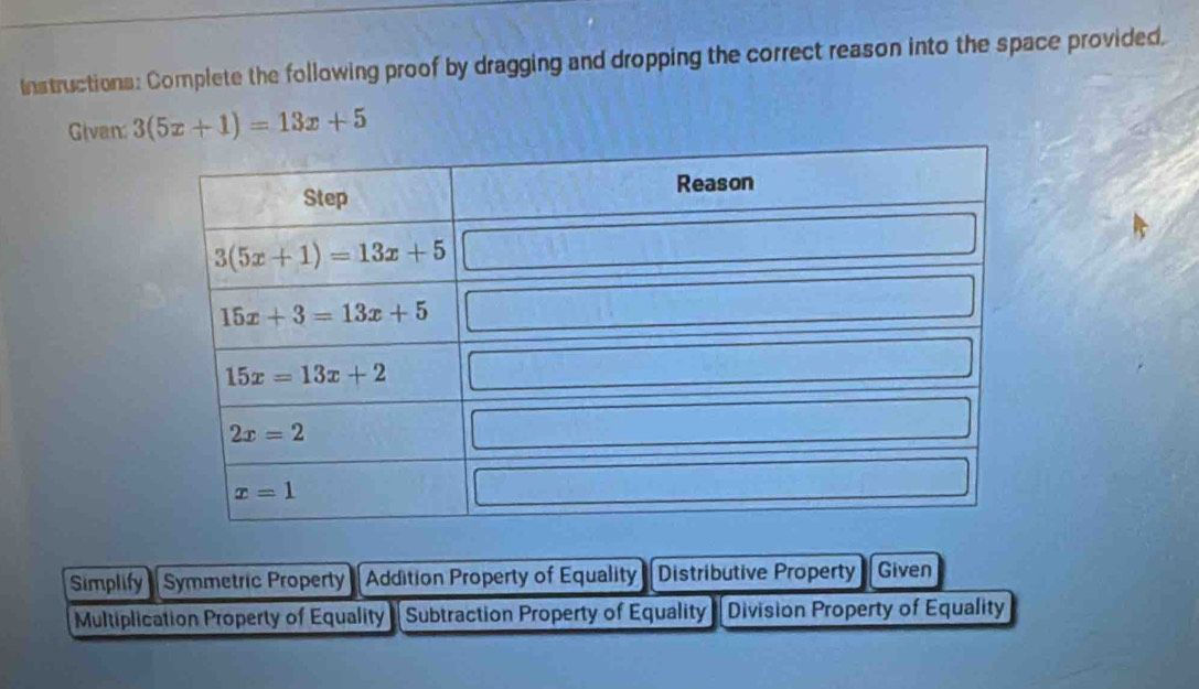 Instructions: Complete the following proof by dragging and dropping the correct reason into the space provided,
Givan 3(5x+1)=13x+5
Simplify Symmetric Property Addition Property of Equality Distributive Property Given
Multiplication Property of Equality Subtraction Property of Equality Division Property of Equality