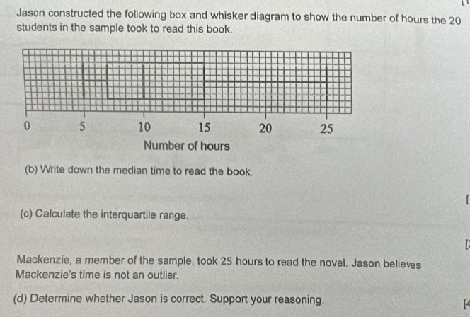 Jason constructed the following box and whisker diagram to show the number of hours the 20
students in the sample took to read this book. 
(b) Write down the median time to read the book. 
(c) Calculate the interquartile range. 

Mackenzie, a member of the sample, took 25 hours to read the novel. Jason believes 
Mackenzie's time is not an outlier. 
(d) Determine whether Jason is correct. Support your reasoning.