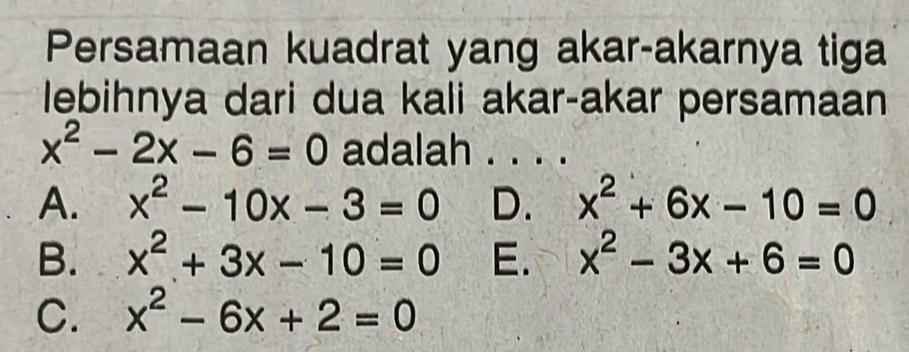 Persamaan kuadrat yang akar-akarnya tiga
lebihnya dari dua kali akar-akar persamaan
x^2-2x-6=0 adalah . . . .
A. x^2-10x-3=0 D. x^2+6x-10=0
B. x^2+3x-10=0 E. x^2-3x+6=0
C. x^2-6x+2=0