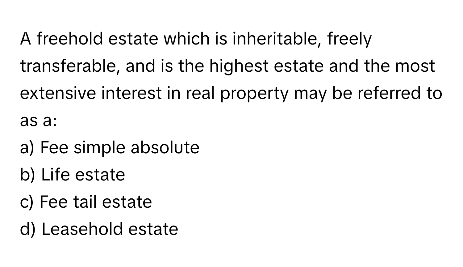 A freehold estate which is inheritable, freely transferable, and is the highest estate and the most extensive interest in real property may be referred to as a:

a) Fee simple absolute 
b) Life estate 
c) Fee tail estate 
d) Leasehold estate