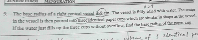 JUNIOR FORM MENSURATION 
9. The base radius of a right conical vessel is 9 cm. The vessel is fully filled with water. The water 
in the vessel is then poured into three identical paper cups which are similar in shape as the vessel. 
If the water just fills up the three cups without overflow, find the base radius of the paper cup.