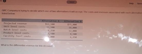 Help Save 
QRC Company is trying to decide which one of two alternatives it will accept. The costs and revenues associated with each alternative 
listed below. 
What is the differential revenue for this decision?