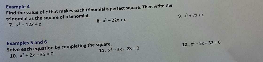 Example 4 
Find the value of c that makes each trinomial a perfect square. Then write the 
trinomial as the square of a binomial. 
9. x^2+7x+c
8. x^2-22x+c
7. x^2+12x+c
Examples 5 and 6 
Solve each equation by completing the square. 12. x^2-5x-32=0
11. x^2-3x-28=0
10. x^2+2x-35=0