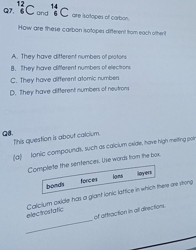 _6^((12)C and beginarray)r 14 6endarray C are isotopes of carbon.
How are these carbon isotopes different from each other?
A. They have different numbers of protons
B. They have different numbers of electrons
C. They have different atomic numbers
D. They have different numbers of neutrons
Q8.
This question is about calcium.
(a) lonic compounds, such as calcium oxide, have high melting poir
Complete the sentences. Use words from the box.
ions layers
bonds forces
Calcium oxide has a giant ionic lattice in which there are strong
_
of attraction in all directions.
electrostatic