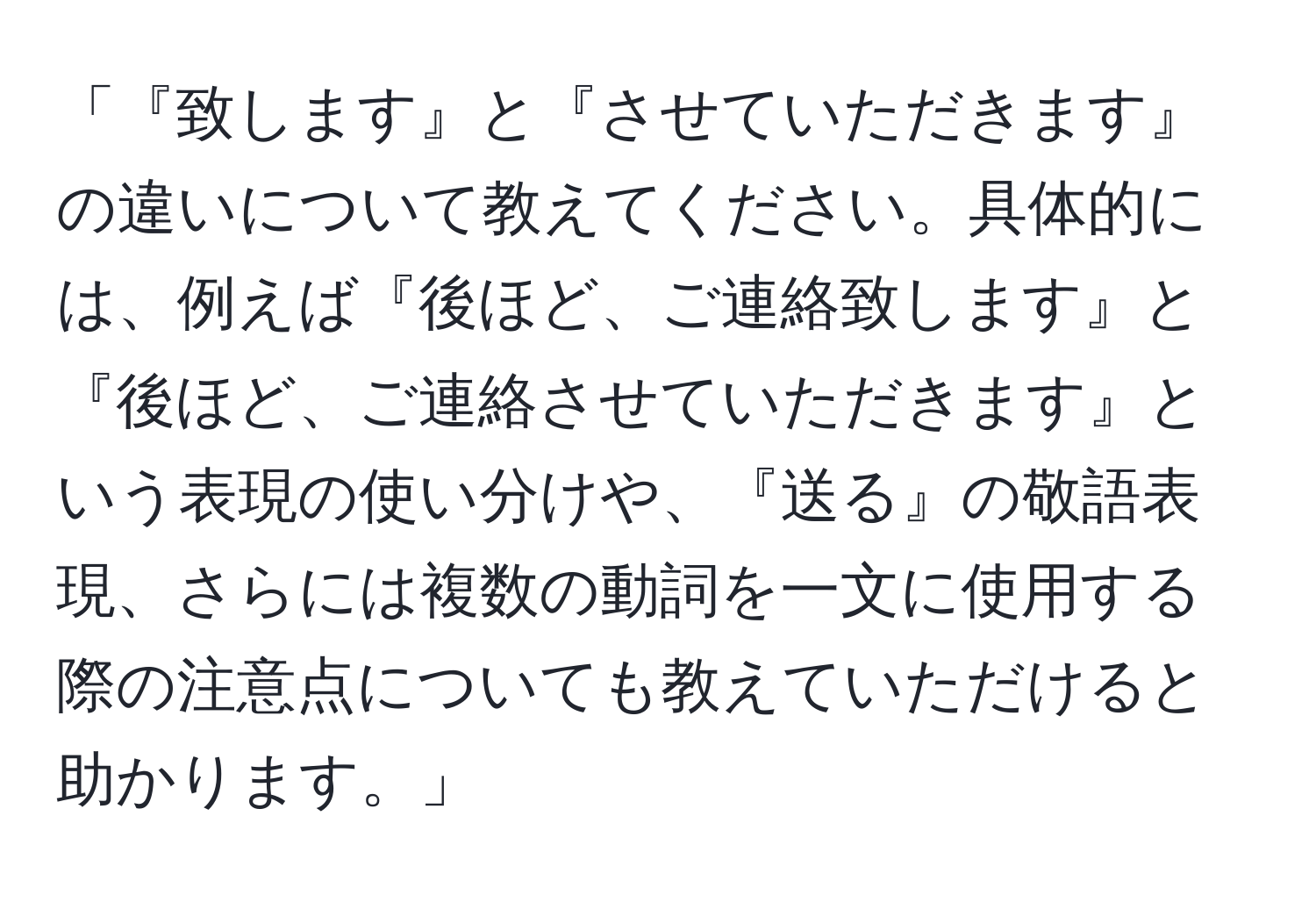 「『致します』と『させていただきます』の違いについて教えてください。具体的には、例えば『後ほど、ご連絡致します』と『後ほど、ご連絡させていただきます』という表現の使い分けや、『送る』の敬語表現、さらには複数の動詞を一文に使用する際の注意点についても教えていただけると助かります。」