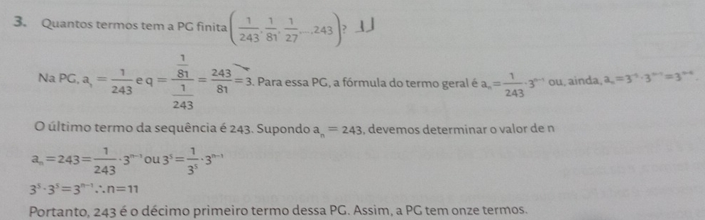 Quantos termos tem a PG finita ( 1/243 , 1/81 , 1/27 ...243) ? 」 
Na PG, a,= 1/243  q=frac  1/81  1/243 = 243/81 =3. Para essa PG, a fórmula do termo geral é a_n= 1/243 · 3^(n-1) ou, ainda, a_n=3^(-5)· 3^(n-1)=3^(n-4). 
O último termo da sequência é 243. Supondo a_n=243 , devemos determinar o valor de n
a_n=243= 1/243 · 3^(n-1)ou3^5= 1/3^5 · 3^(n-1)
3^5· 3^5=3^(n-1)∴ n=11
Portanto, 243 é o décimo primeiro termo dessa PG. Assim, a PG tem onze termos.