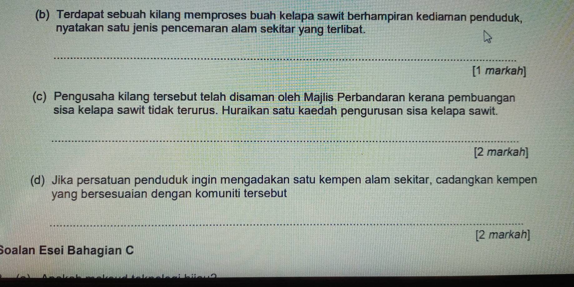 Terdapat sebuah kilang memproses buah kelapa sawit berhampiran kediaman penduduk, 
nyatakan satu jenis pencemaran alam sekitar yang terlibat. 
_ 
[1 markah] 
(c) Pengusaha kilang tersebut telah disaman oleh Majlis Perbandaran kerana pembuangan 
sisa kelapa sawit tidak terurus. Huraikan satu kaedah pengurusan sisa kelapa sawit. 
_ 
__ 
[2 markah] 
(d) Jika persatuan penduduk ingin mengadakan satu kempen alam sekitar, cadangkan kempen 
yang bersesuaian dengan komuniti tersebut 
_ 
_ 
[2 markah] 
Soalan Esei Bahagian C