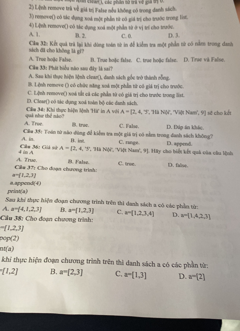 Tệnh ciear(), các phần từ trả về gia trị 0.
2) Lệnh remove trà về giá trị False nếu không có trong danh sách.
3) remove() cỏ tác dụng xoá một phần tử có giá trị cho trước trong list.
4) Lệnh remove() có tác dụng xoá một phần tử ở vị trí cho trước.
A. 1. B. 2. C. 0. D. 3.
Câu 32: Kết quả trả lại khi dùng toán tử in để kiểm tra một phần tử có nằm trong danh
sách đã cho không là gì?
A. True hoặc False. B. True hoặc false. C. true hoặc false. D. True và False.
Câu 33: Phát biểu nào sau đây là sai?
A. Sau khi thực hiện lệnh clear(), danh sách gốc trở thành rỗng.
B. Lệnh remove () có chức năng xoá một phần tử có giá trị cho trước.
C. Lệnh remove() xoá tất cả các phần tử có giá trị cho trước trong list.
D. Clear() có tác dụng xoá toàn bộ các danh sách.
Câu 34: Khi thực hiện lệnh 'Hà' in A với A=[2,4,'5' ', 'Hà Nội', 'Việt Nam', 9] sẽ cho kết
quả như h é nào?
A. True. B. true. C. False. D. Đáp án khác.
Cầu 35: Toán tử nào dùng đề kiểm tra một giá trị có nằm trong danh sách không?
A. in. B. int. C. range. D. append.
Câu 36: Giả sử
4 in A A=[2,4,'5' ', 'Hà Nội', 'Việt Nam', 9]. Hãy cho biết kết quả của câu lệnh
A. True. B. False. C. true. D. false.
Câu 37: Cho đoạn chương trình:
a=[1,2,3]
a.append(4)
print(a)
Sau khi thực hiện đoạn chương trình trên thì danh sách a có các phần tử:
A. a=[4,1,2,3] B. a=[1,2,3] C. a=[1,2,3,4] D. a=[1,4,2,3]
Câu 38: Cho đoạn chương trình:
=[1,2,3]
pop o(2
nt(a)
khi thực hiện đoạn chương trình trên thì danh sách a có các phần tử:
=[1,2] B. a=[2,3]
C. a=[1,3] D. a=[2]