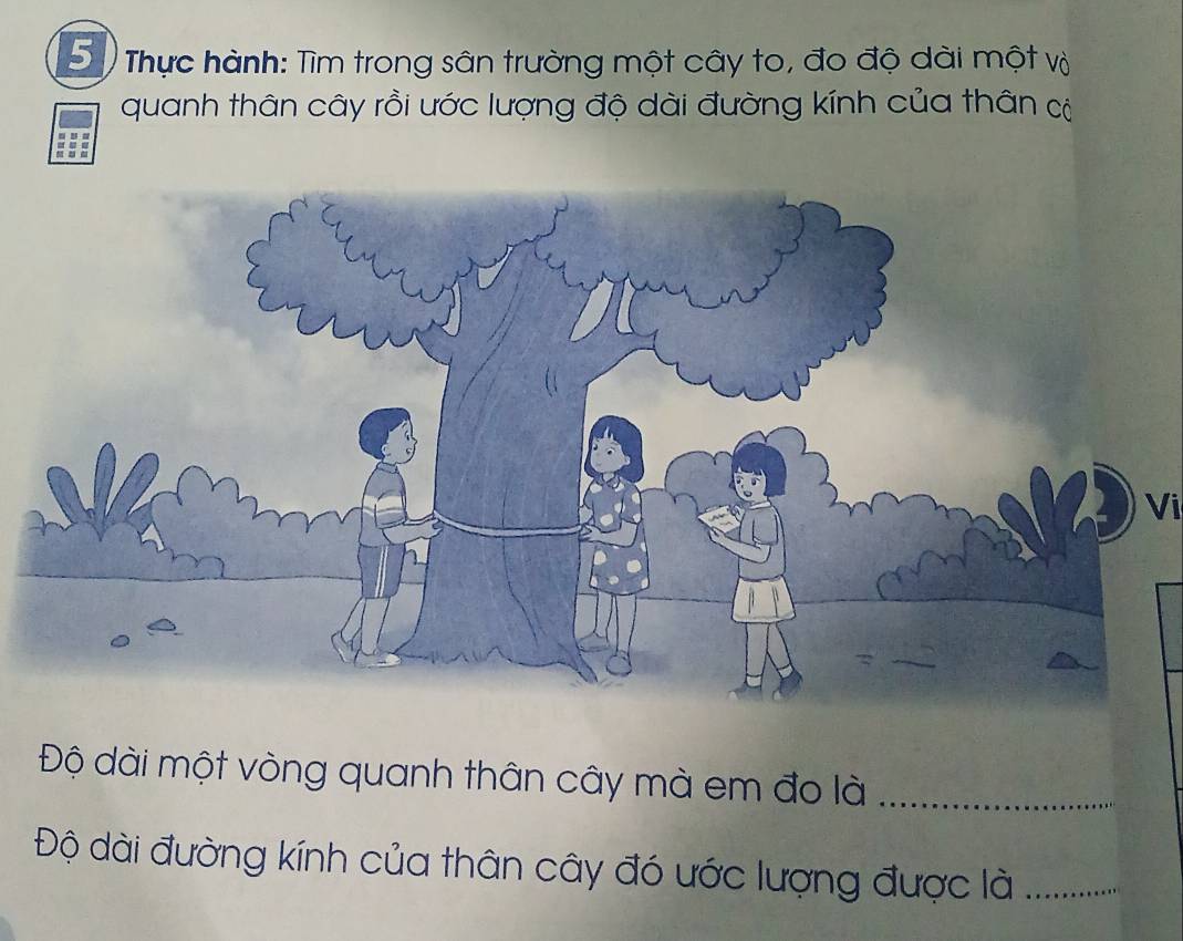 Thực hành: Tìm trong sân trường một cây to, đo độ dài một và 
quanh thân cây rồi ước lượng độ dài đường kính của thân có 
Vi 
Độ dài một vòng quanh thân cây mà em đo là_ 
Độ dài đường kính của thân cây đó ước lượng được là_