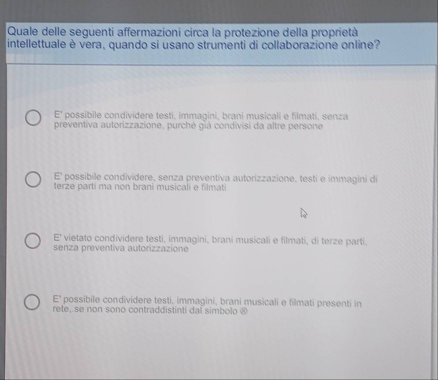 Quale delle seguenti affermazioni circa la protezione della proprietà
intellettuale è vera, quando si usano strumenti di collaborazione online?
E' possibile condividere testi, immagini, brani musicali e filmati, senza
preventiva autorizzazione, purché giả condivisi da altre persone
E' possibile condividere, senza preventiva autorizzazione, testi e immagini di
terze parti ma non brani musicali e filmati
E' vietato condividere testi, immagini, brani musicali e filmati, di terze parti,
senza preventiva autorizzazione
E' possibile condividere testi, immagini, brani musicali e filmati presenti in
rete, se non sono contraddistinti dal simbolo ®