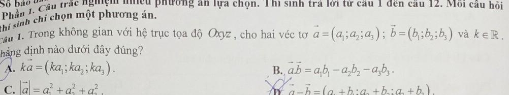 Số bảo u
Phần 1. Cầu trắc nghiệm nhều phương an lựa chọn. Thi sinh trá lời tử cầu 1 đến cầu 12. Môi cầu hỏi
thí sinh chỉ chọn một phương án.
cầu 1. Trong không gian với hệ trục tọa độ Oxyz , cho hai véc tơ vector a=(a_1;a_2;a_3); vector b=(b_1;b_2;b_3) và k∈ R. 
đẳng định nào dưới đây đúng?
A. kvector a=(ka_1;ka_2;ka_3). vector a.vector b=a_1b_1-a_2b_2-a_3b_3. 
B.
C. |vector a|=a^2+a^2+a^2. vector a-vector b=(a+b:a+b_2+b:b_2:a__2+b__2)