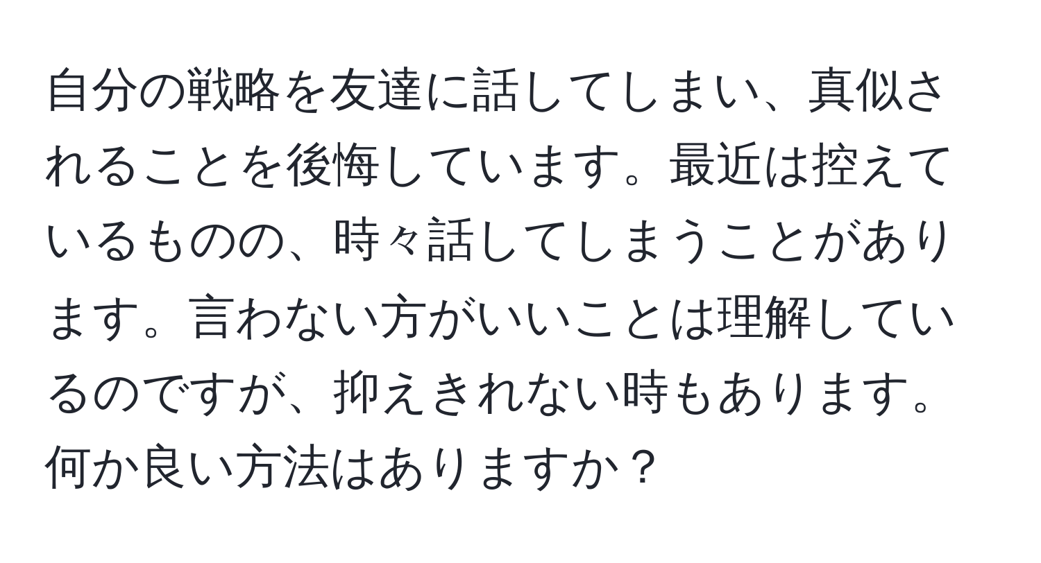 自分の戦略を友達に話してしまい、真似されることを後悔しています。最近は控えているものの、時々話してしまうことがあります。言わない方がいいことは理解しているのですが、抑えきれない時もあります。何か良い方法はありますか？