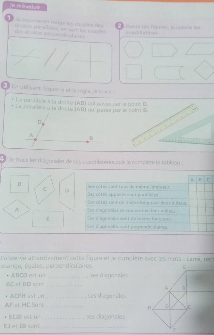 Je mévalue
1 Je repasse en rouge les couplés des Parmi ces figures, je colorie les
droites parallèles, en vert les couples quadrilatères :
des droites perpendiculaires .
En utilisant l'équerre et la règle, je trace :
La parallèle à la droite (AB) qui passe par le point D.
La parallèle à la droite (AD) qui passe par le point B.
Je trace les diagonales de ces quadrilatères puis je complète le tableau :
A B C
B
Ses çôtés sont tous de même longueur.
C D
Ses côtés opposés sont parallèles.
Ses côtés sont de même longueur deux à deux.
A Ses diagonales se coupent en leur milieu.
E Ses diagonales sont de même longueur.
Ses diagonales sont perpendiculaires.
J'observe attentivement cette figure et je complète avec les mots : carré, rect
losange, égales, perpendiculaires.
ABCD est un _ses diagonales
AC et BD sont_
ACFH est un_ , ses diagonales
AF et HC Sont_
EIJB est un_ ses diagonales
EJ et IB sont_