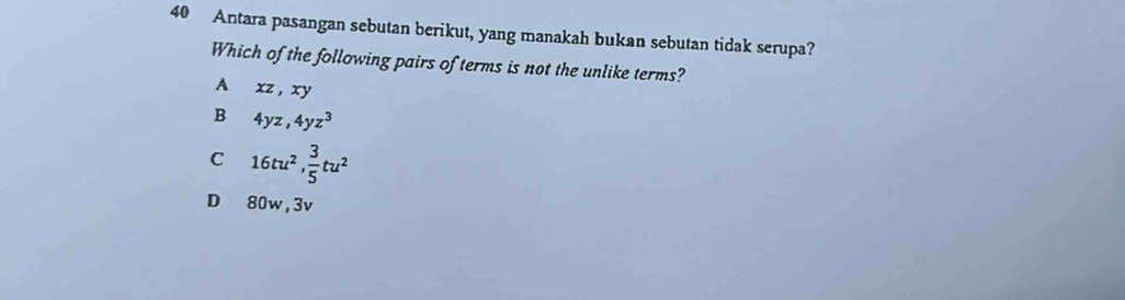 Antara pasangan sebutan berikut, yang manakah bukan sebutan tidak serupa?
Which of the following pairs of terms is not the unlike terms?
A xz, xy
B 4yz, 4yz^3
C 16tu^2,  3/5 tu^2
D 80w, 3v