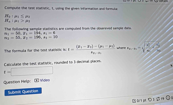 Details 
Compute the test statistic, t, using the given information and formula:
H_0:mu _1≤ mu _2
H_a:mu _1>mu _2
The following sample statistics are computed from the obsereved sample data.
n_1=50, overline x_1=194, s_1=6
n_2=55, overline x_2=196, s_2=10
The formula for the test statistic is: t=frac (overline x_1-overline x_2)-(mu _1-mu _2)s_y_1-z_2 where s_x_1-x_2=sqrt (frac s_1)^2n_1+frac (s_2)^2n_2
Calculate the test statistic, rounded to 3 decimal places.
t=
Question Help: Video 
Submit Question 
0/1 pt つ 3 $ 19 On