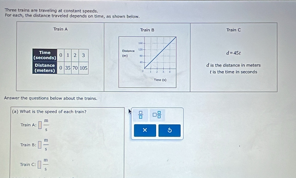 Three trains are traveling at constant speeds.
For each, the distance traveled depends on time, as shown below.
Train A Train B Train C
150
Distance
120 d=45t
(m) n
40
d is the distance in meters
。 1 2 3 4 t is the time in seconds
Time (s)
Answer the questions below about the trains.
(a) What is the speed of each train?
 □ /□   □  □ /□  
Train A:□  m/s 
× 5
r_n ain B: □  m/s 
TrainC:□  m/s 