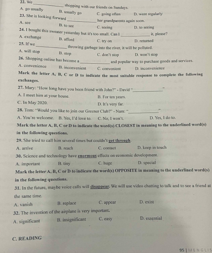 We_ shopping with our friends on Sundays.
A. go usually B. usually go C. going often D. went regularly
23. She is looking forward
_her grandparents again soon.
A. see B. to see C. seeing D. to seeing
24. I bought this sweater yesterday but it's too small. Can I it, please?
A. exchange B. afford C. try on _D. returned
_
25. If we
throwing garbage into the river, it will be polluted.
A. will stop B. stop C. don't stop D. won’t stop
26. Shopping online has become a
_and popular way to purchase goods and services.
A. convenience B. inconvenient C. convenient D. inconvenience
Mark the letter A, B, C or D to indicate the most suitable response to complete the following
exchanges.
27. Mary: “How long have you been friend with John?” - David “_
A. I meet him at your house. B. For ten years.
C. In May 2020. D. It's very far.
28. Tom: “Would you like to join our Greener Club?” - Nam: “_
A. You’re welcome. B. Yes, I’d love to. C. No, I won’t. D. Yes, I do to.
Mark the letter A, B, C or D to indicate the word(s) CLOSEST in meaning to the underlined word(s)
in the following questions.
29. She tried to call him several times but couldn’t get through.
A. arrive B. reach C. contact D. keep in touch
30. Science and technology have enormous effects on economic development.
A. important B. tiny C. huge D. special
Mark the letter A, B, C or D to indicate the word(s) OPPOSITE in meaning to the underlined word(s)
in the following questions.
31. In the future, maybe voice calls will disappear. We will use video chatting to talk and to see a friend at
the same time.
A. vanish B. replace C. appear D. exist
32. The invention of the airplane is very important.
A. significant B. insignificant C. easy D. essential
C. READING
95 | M E N G L I S