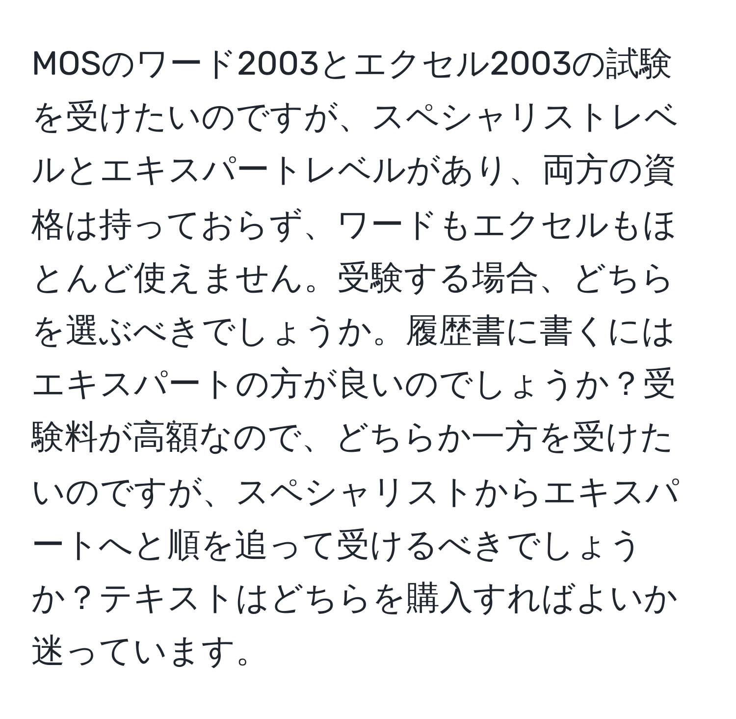 MOSのワード2003とエクセル2003の試験を受けたいのですが、スペシャリストレベルとエキスパートレベルがあり、両方の資格は持っておらず、ワードもエクセルもほとんど使えません。受験する場合、どちらを選ぶべきでしょうか。履歴書に書くにはエキスパートの方が良いのでしょうか？受験料が高額なので、どちらか一方を受けたいのですが、スペシャリストからエキスパートへと順を追って受けるべきでしょうか？テキストはどちらを購入すればよいか迷っています。