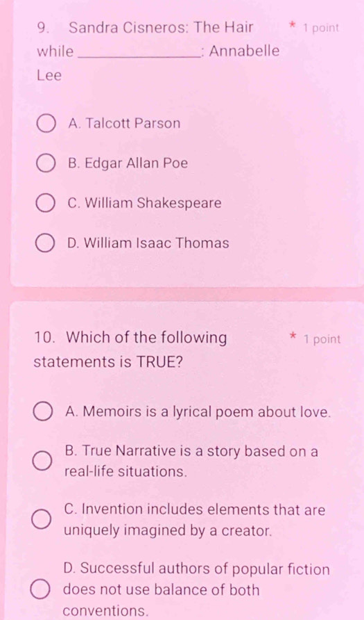 Sandra Cisneros: The Hair 1 point
while _: Annabelle
Lee
A. Talcott Parson
B. Edgar Allan Poe
C. William Shakespeare
D. William Isaac Thomas
10. Which of the following * 1 point
statements is TRUE?
A. Memoirs is a lyrical poem about love.
B. True Narrative is a story based on a
real-life situations.
C. Invention includes elements that are
uniquely imagined by a creator.
D. Successful authors of popular fiction
does not use balance of both
conventions.