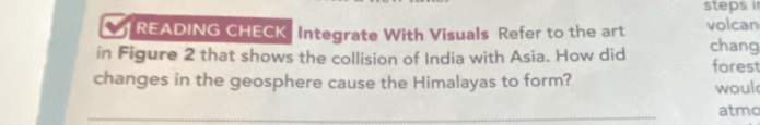 steps i 
a READING CHECK Integrate With Visuals Refer to the art volcan 
in Figure 2 that shows the collision of India with Asia. How did chang forest 
changes in the geosphere cause the Himalayas to form? woul 
_ 
atmo