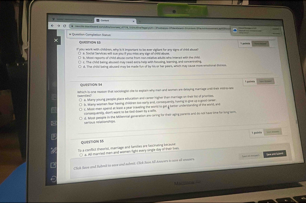 7 = Contens
& neccbb.blackboard.corn/ultra/courses/_47174_1/cl/outlina7legacyUrt=-2Fwebapps~2Fblackboard-2Fcontent=2FlaunchAssssment.ar37cs
Question Completion Status:
QUESTION 53 1 points
if you work with children, why is it important to be ever vigilant for any signs of child abuse?
a. Social Services will sue you if you miss any sign of child abuse.
b. Most reports of child abuse come from non-relative adults who interact with the child.
c. The child being abused may need extra help with focusing, learning, and concentrating.
d. The child being abused may be made fun of by his or her peers, which may cause more emotional distress.
1 points
QUESTION 54 Nase Areend
Which is one reason that sociologist cite to explain why men and women are delaying marriage until their mid-to-late
twenties?
a. Many young people place education and career higher than marriage on their list of priorities.
b. Many women fear having children too early and, consequently, having to give up a good career.
c. Most men spend at least a year traveling the world to get a better understanding of the world, and
consequently, don't want to be tied down by a wife.
d. Most people in the Millennial generation are caring for their aging parents and do not have time for long term
serious relationships.
1 points Lcon Riearn
QUESTION 55
To a conflict theorist, marriage and families are fascinating because:
a. All married men and women fight every single day of their lives.
Click Save and Submit to save and submit. Click Save All Answers to save all answers. San All Arener Save and Submit
Mactous ae