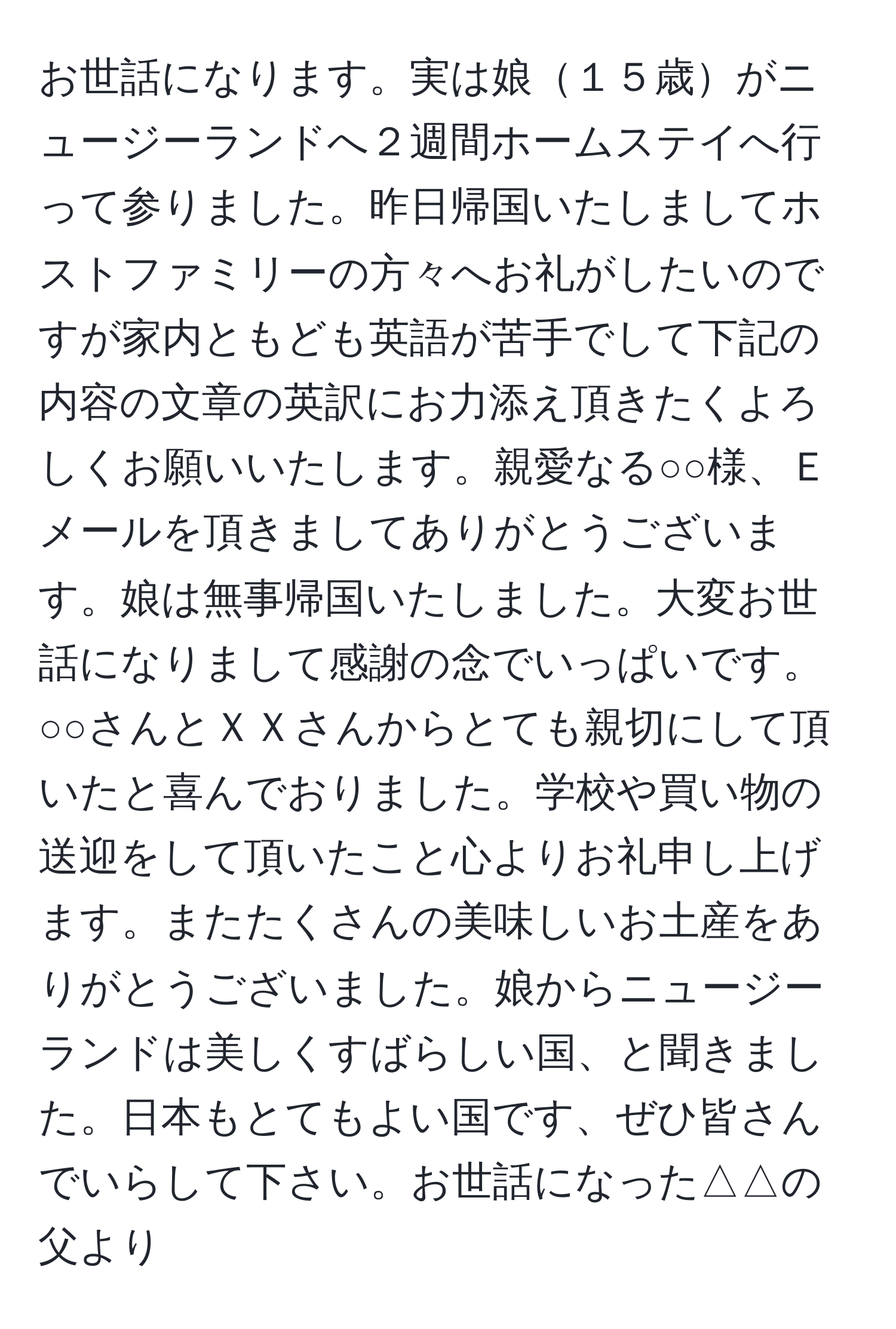 お世話になります。実は娘１５歳がニュージーランドへ２週間ホームステイへ行って参りました。昨日帰国いたしましてホストファミリーの方々へお礼がしたいのですが家内ともども英語が苦手でして下記の内容の文章の英訳にお力添え頂きたくよろしくお願いいたします。親愛なる○○様、Ｅメールを頂きましてありがとうございます。娘は無事帰国いたしました。大変お世話になりまして感謝の念でいっぱいです。○○さんとＸＸさんからとても親切にして頂いたと喜んでおりました。学校や買い物の送迎をして頂いたこと心よりお礼申し上げます。またたくさんの美味しいお土産をありがとうございました。娘からニュージーランドは美しくすばらしい国、と聞きました。日本もとてもよい国です、ぜひ皆さんでいらして下さい。お世話になった△△の父より