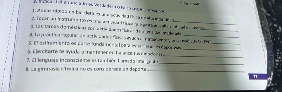 c) Amaranto
3. Índica si el enunciado es Verdadero o Falso según corresponda.
1. Andar rápido en bicicleta es una actividad física de alta intensidad
2. Tocar un instrumento es una actividad física que gasta una alta cantidad de energía
3. Las tareas domésticas son actividades físicas de intensidad moderada._
4. La práctica regular de actividades físicas ayuda al tratamiento y prevención de las ENT
_
_
5. El estiramiento es parte fundamental para evitar lesiones deportivas.
6. Ejercitarte te ayuda a mantener en balance tus emociones
_
7. El lenguaje inconsciente es también llamado inteligente_
8. La gimnasia rítmica no es considerada un deporte_
77