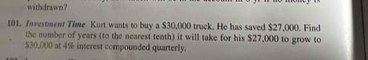 withdrawn? 
101. Investment Time Kurt wants to buy a $30,000 truck. He has saved $27,000. Find 
the number of years (to the nearest tenth) it will take for his $27,000 to grow to
$30,000 at 4% interest compounded quarterly.