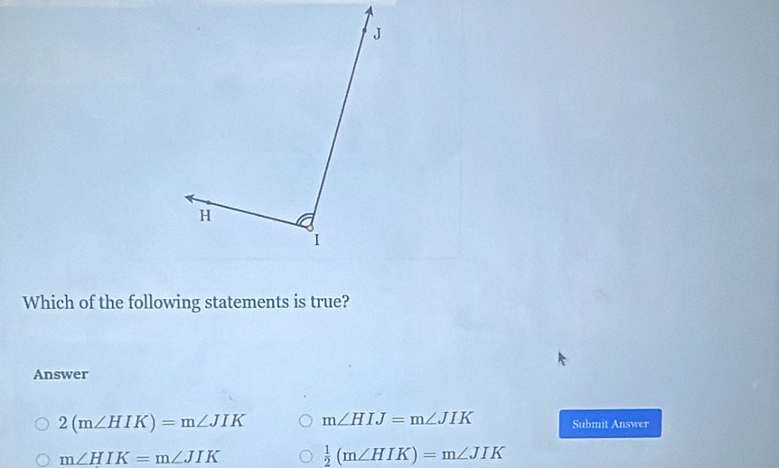 Which of the following statements is true?
Answer
2(m∠ HIK)=m∠ JIK m∠ HIJ=m∠ JIK
Submit Answer
m∠ HIK=m∠ JIK
 1/2 (m∠ HIK)=m∠ JIK