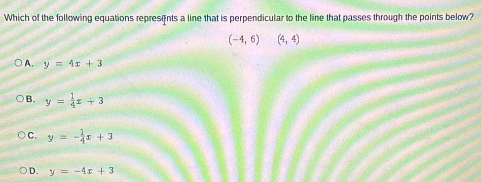 Which of the following equations represents a line that is perpendicular to the line that passes through the points below?
(-4,6)(4,4)
A. y=4x+3
B. y= 1/4 x+3
C. y=- 1/4 x+3
D. y=-4x+3