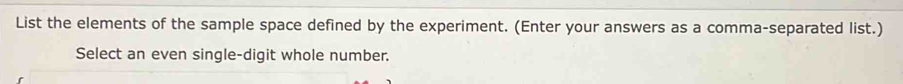 List the elements of the sample space defined by the experiment. (Enter your answers as a comma-separated list.) 
Select an even single-digit whole number.