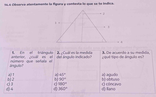 14.4 Observa atentamente la figura y contesta lo que se te indica.
1. En el triángulo 2. ¿Cuál es la medida 3. De acuerdo a su medida,
anterior, cuál es el del ángulo indicado? ¿qué tipo de ángulo es?
número que señala el
ángulo?
a) 1 a) 45° a) agudo
b) 2 b) 90° b) obtuso
c) 3 c) 180° c) cóncavo
d) 4 d) 360° d) Ilano