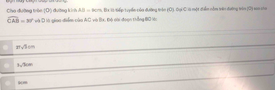 Bàn hay chện đấp đn đũng.
Cho đường tròn (O) đường kính AB=9cm, Bx là tiếp tuyến của đường tròn (O), Gọi C là một điểm nằm trên đường tròn (O) sao cho
widehat CAB=30° và D là giao điểm của AC và Bx. Độ dài đoạn thẳng BD là:
27sqrt(3)cm
3sqrt(3)cm
9cm