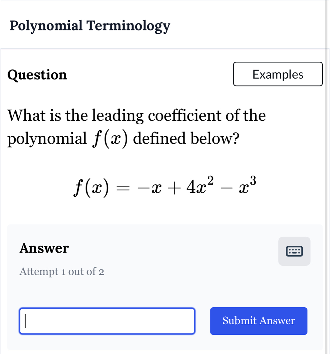 Polynomial Terminology 
Question Examples 
What is the leading coefficient of the 
polynomial f(x) defined below?
f(x)=-x+4x^2-x^3
Answer 
: 
Attempt 1 out of 2 
Submit Answer